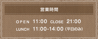 【営業時間】 OPEN 11:00 CLOSE 21:00 LUNCH 11:00-14:00（平日のみ）
